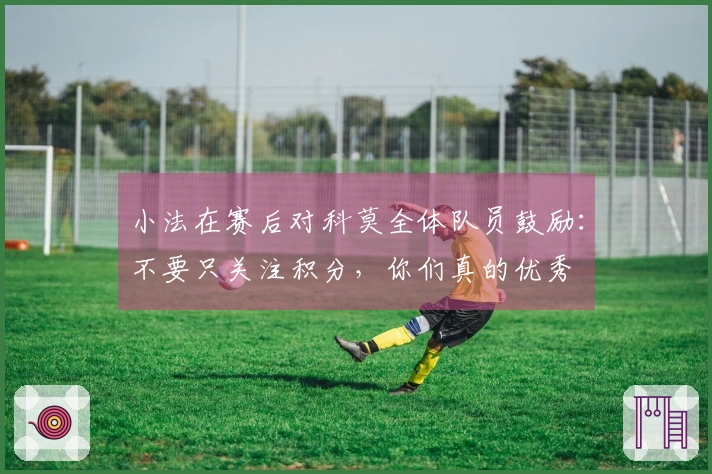 小法在赛后对科莫全体队员鼓励：不要只关注积分，你们真的优秀