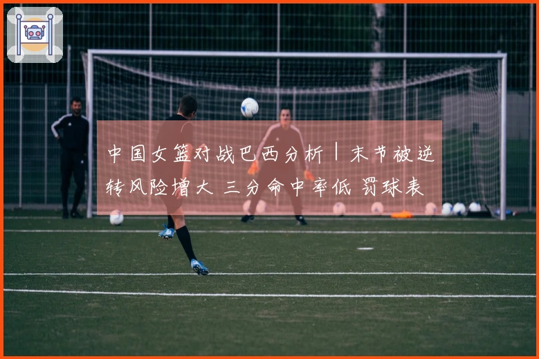 中国女篮对战巴西分析｜末节被逆转风险增大 三分命中率低 罚球表现差