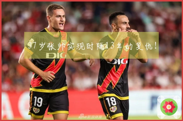 37岁张帅实现时隔13年的复仇！