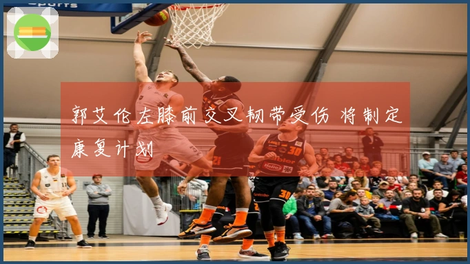 郭艾伦左膝前交叉韧带受伤 将制定康复计划