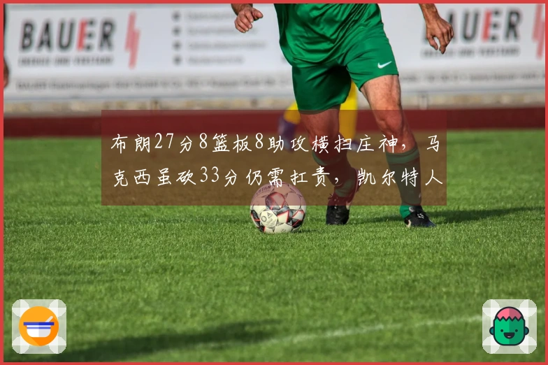 布朗27分8篮板8助攻横扫庄神，马克西虽砍33分仍需扛责，凯尔特人战胜76人