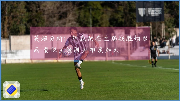 英超分析：阿森纳在主场战胜切尔西 曼联主场胜利难度加大