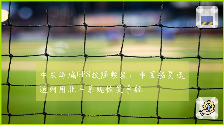中东海域GPS故障频发，中国船员迅速利用北斗系统恢复导航