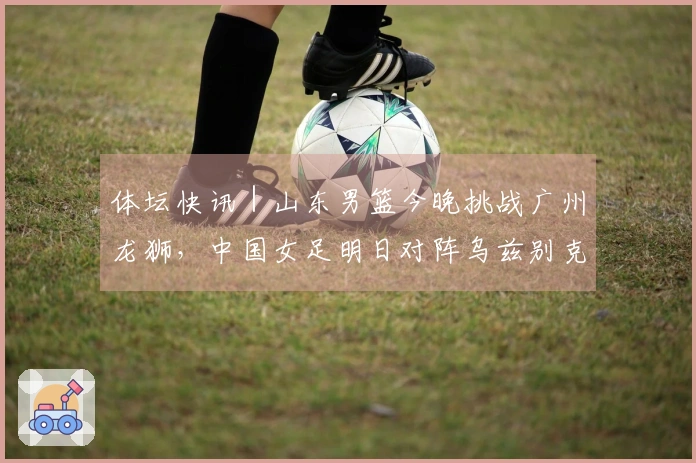 体坛快讯｜山东男篮今晚挑战广州龙狮，中国女足明日对阵乌兹别克斯坦