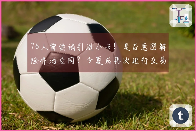 76人曾尝试引进小卡！是否意图解除乔治合同？今夏或再次进行交易