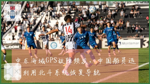 中东海域GPS故障频发，中国船员迅速利用北斗系统恢复导航