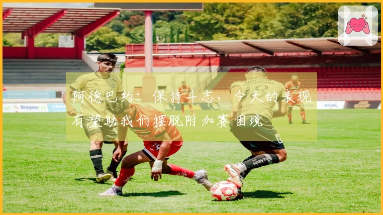 阿德巴约：保持斗志，今天的表现有望助我们摆脱附加赛困境