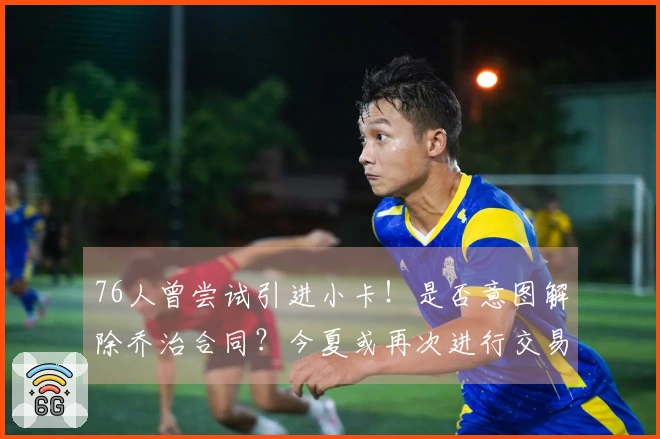 76人曾尝试引进小卡！是否意图解除乔治合同？今夏或再次进行交易