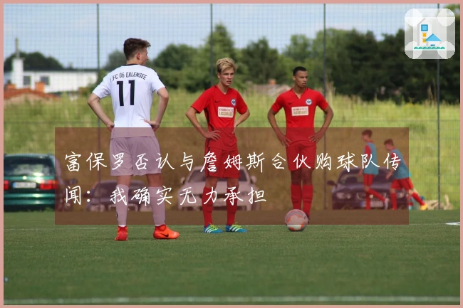 富保罗否认与詹姆斯合伙购球队传闻：我确实无力承担