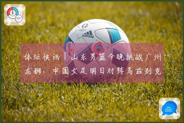 体坛快讯｜山东男篮今晚挑战广州龙狮，中国女足明日对阵乌兹别克斯坦