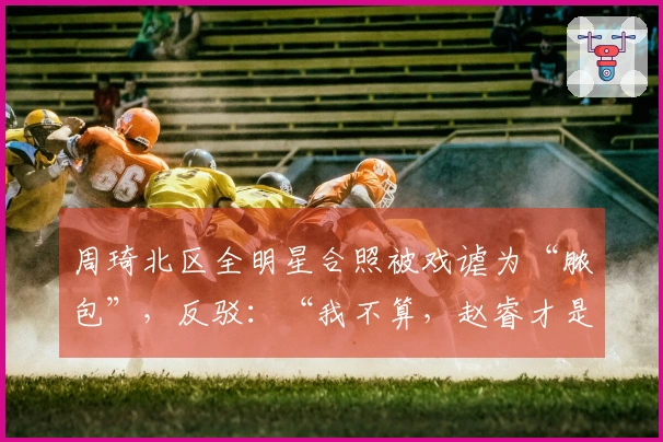 周琦北区全明星合照被戏谑为“脓包”，反驳：“我不算，赵睿才是”