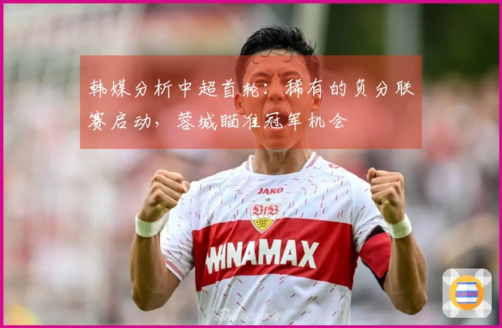 韩媒分析中超首轮：稀有的负分联赛启动，蓉城瞄准冠军机会