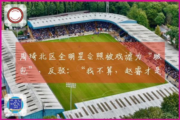 周琦北区全明星合照被戏谑为“脓包”，反驳：“我不算，赵睿才是”